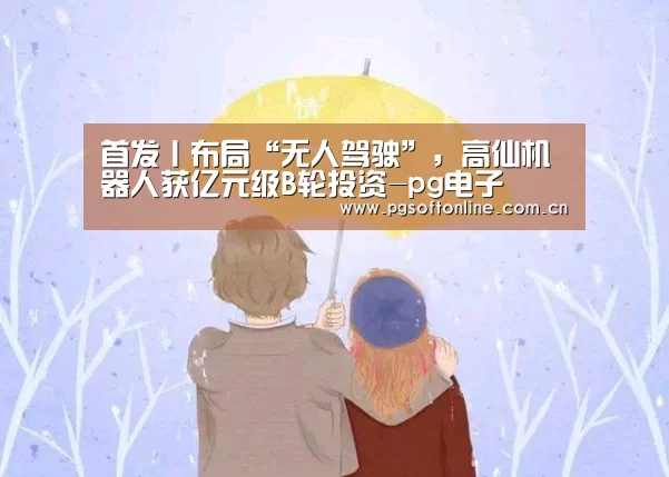 首发丨布局“无人驾驶”,高仙机器人获亿元级B轮投资-pg电子(图1) PG电子APP